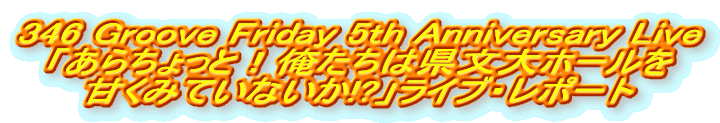 346 Groove Friday 5th Anniversary Live
「あらちょっと!俺たちは県文大ホールを
甘くみていないか!?」ライブ・レポート